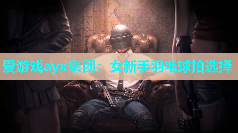 爱游戏ayx集团：女新手羽毛球拍选择
