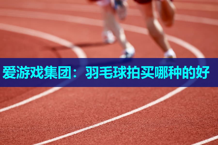 爱游戏集团：羽毛球拍买哪种的好