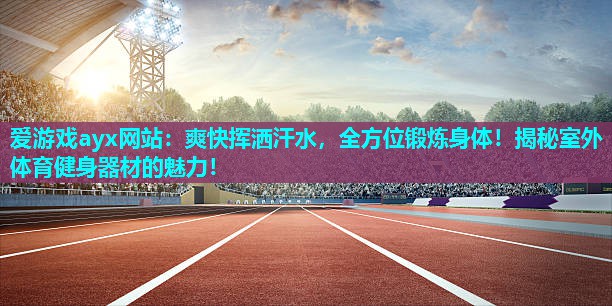 爱游戏ayx网站：爽快挥洒汗水，全方位锻炼身体！揭秘室外体育健身器材的魅力！