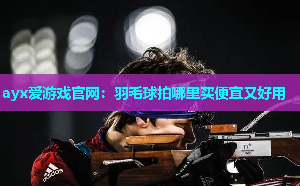 ayx爱游戏官网：羽毛球拍哪里买便宜又好用